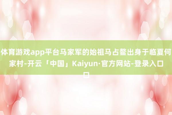 体育游戏app平台马家军的始祖马占鳌出身于临夏何家村-开云「中国」Kaiyun·官方网站-登录入口