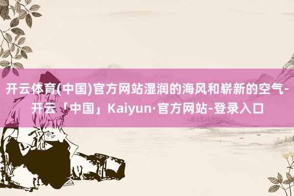 开云体育(中国)官方网站湿润的海风和崭新的空气-开云「中国」Kaiyun·官方网站-登录入口