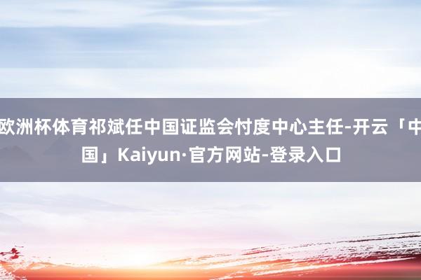 欧洲杯体育祁斌任中国证监会忖度中心主任-开云「中国」Kaiyun·官方网站-登录入口