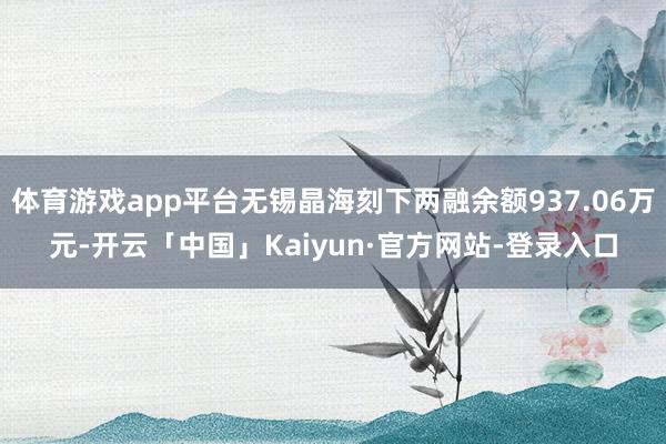 体育游戏app平台无锡晶海刻下两融余额937.06万元-开云「中国」Kaiyun·官方网站-登录入口