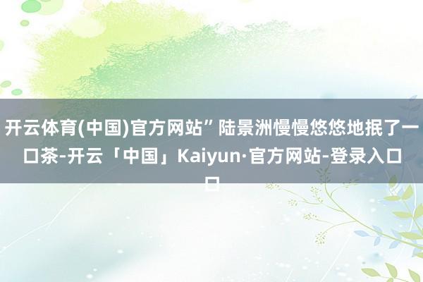 开云体育(中国)官方网站”陆景洲慢慢悠悠地抿了一口茶-开云「中国」Kaiyun·官方网站-登录入口