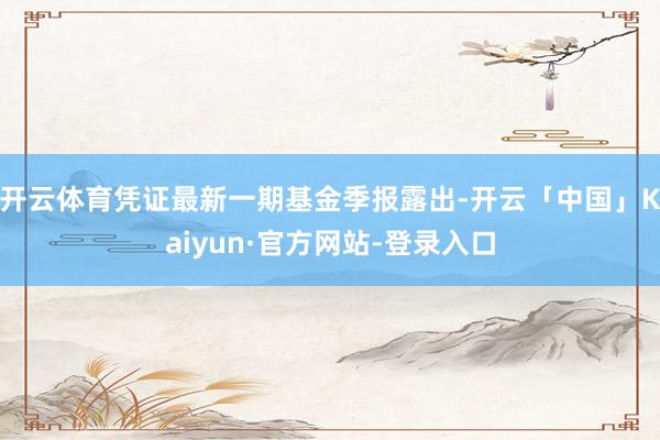 开云体育凭证最新一期基金季报露出-开云「中国」Kaiyun·官方网站-登录入口