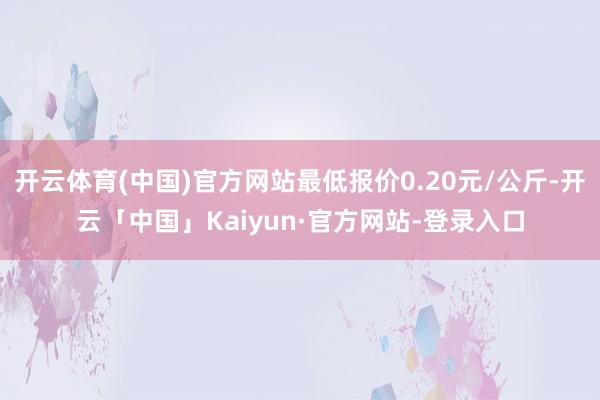 开云体育(中国)官方网站最低报价0.20元/公斤-开云「中国」Kaiyun·官方网站-登录入口