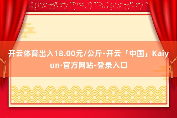 开云体育出入18.00元/公斤-开云「中国」Kaiyun·官方网站-登录入口