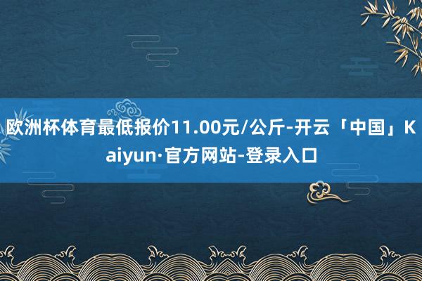 欧洲杯体育最低报价11.00元/公斤-开云「中国」Kaiyun·官方网站-登录入口