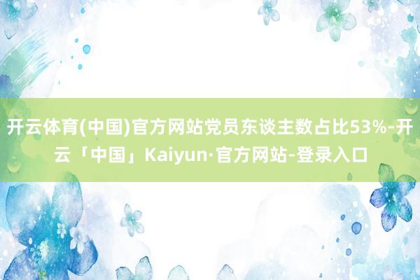 开云体育(中国)官方网站党员东谈主数占比53%-开云「中国」Kaiyun·官方网站-登录入口