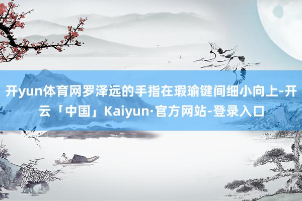 开yun体育网罗泽远的手指在瑕瑜键间细小向上-开云「中国」Kaiyun·官方网站-登录入口
