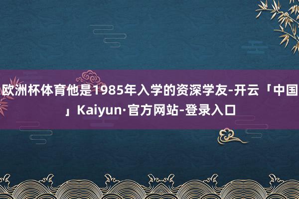 欧洲杯体育他是1985年入学的资深学友-开云「中国」Kaiyun·官方网站-登录入口
