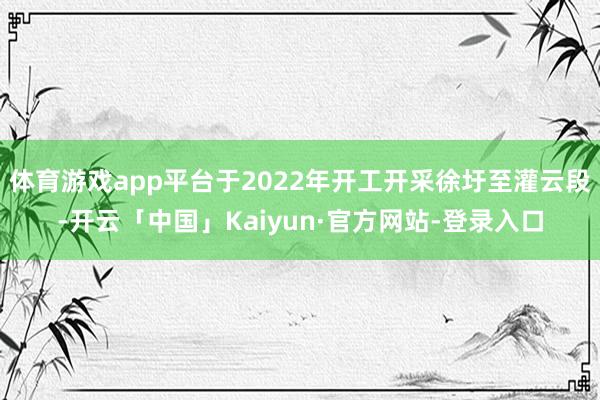 体育游戏app平台于2022年开工开采徐圩至灌云段-开云「中国」Kaiyun·官方网站-登录入口