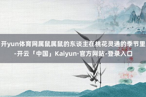 开yun体育网属鼠属鼠的东谈主在桃花灵通的季节里-开云「中国」Kaiyun·官方网站-登录入口