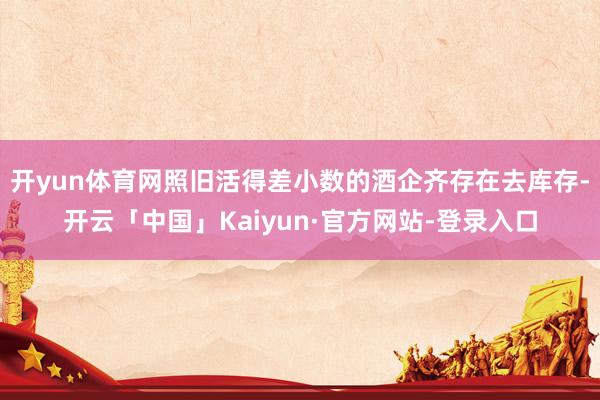 开yun体育网照旧活得差小数的酒企齐存在去库存-开云「中国」Kaiyun·官方网站-登录入口