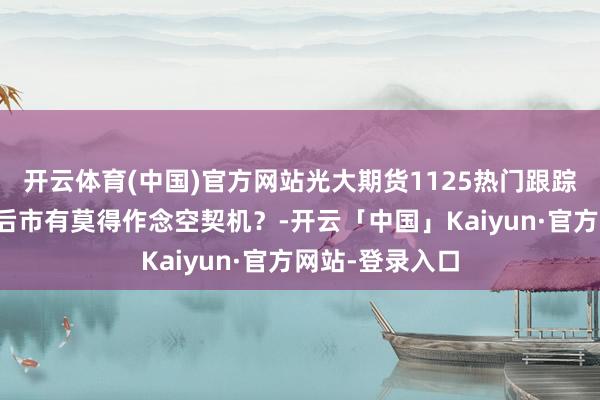 开云体育(中国)官方网站光大期货1125热门跟踪：欧线跌停，后市有莫得作念空契机？-开云「中国」Kaiyun·官方网站-登录入口