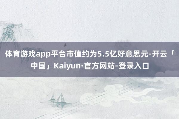体育游戏app平台市值约为5.5亿好意思元-开云「中国」Kaiyun·官方网站-登录入口