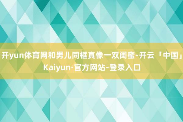 开yun体育网和男儿同框真像一双闺蜜-开云「中国」Kaiyun·官方网站-登录入口