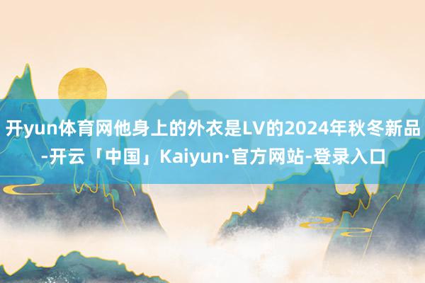 开yun体育网他身上的外衣是LV的2024年秋冬新品-开云「中国」Kaiyun·官方网站-登录入口